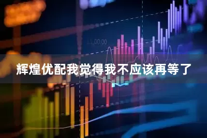 辉煌优配我觉得我不应该再等了