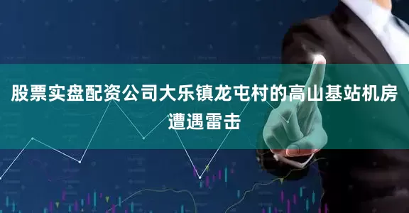 股票实盘配资公司大乐镇龙屯村的高山基站机房遭遇雷击