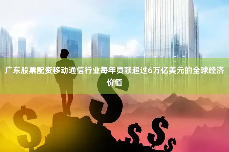 广东股票配资移动通信行业每年贡献超过6万亿美元的全球经济价值