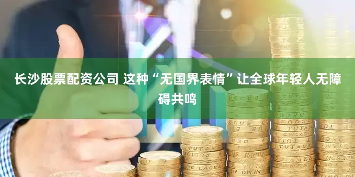 长沙股票配资公司 这种“无国界表情”让全球年轻人无障碍共鸣