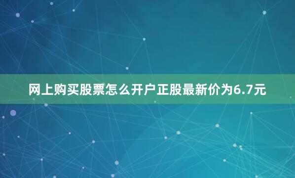 网上购买股票怎么开户正股最新价为6.7元