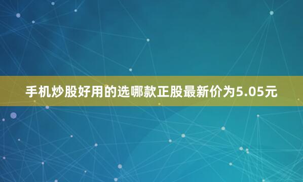 手机炒股好用的选哪款正股最新价为5.05元