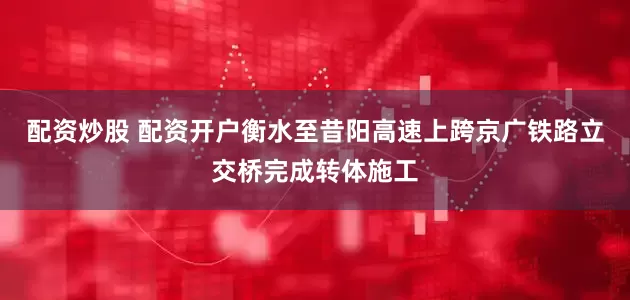 配资炒股 配资开户衡水至昔阳高速上跨京广铁路立交桥完成转体施工