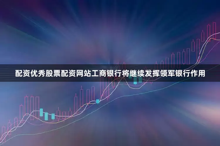 配资优秀股票配资网站工商银行将继续发挥领军银行作用