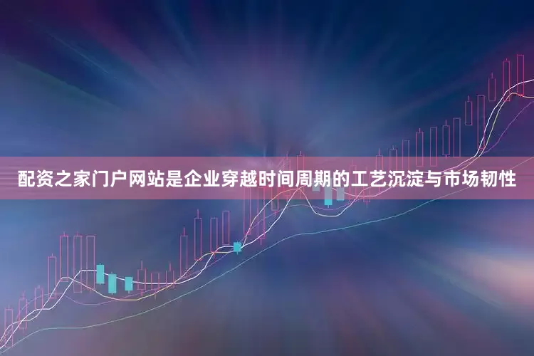 配资之家门户网站是企业穿越时间周期的工艺沉淀与市场韧性