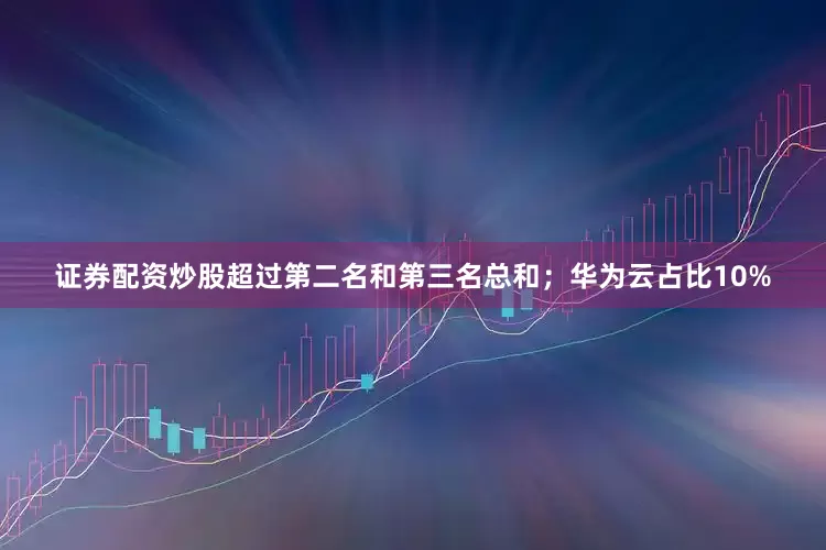 证券配资炒股超过第二名和第三名总和；华为云占比10%