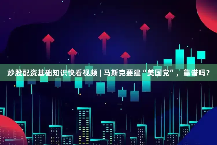 炒股配资基础知识快看视频 | 马斯克要建“美国党”，靠谱吗？