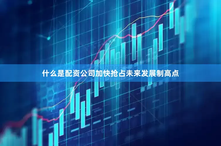 什么是配资公司加快抢占未来发展制高点