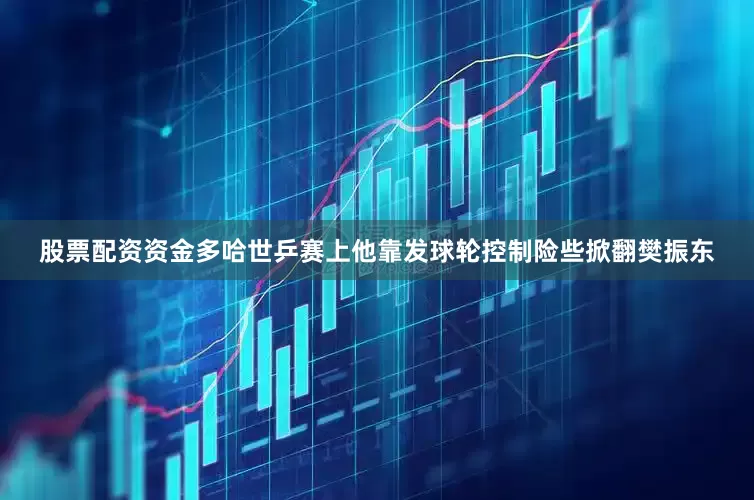股票配资资金多哈世乒赛上他靠发球轮控制险些掀翻樊振东