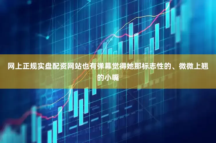 网上正规实盘配资网站也有弹幕觉得她那标志性的、微微上翘的小嘴