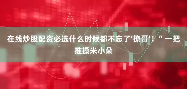 在线炒股配资必选什么时候都不忘了‘撩哥’！”一把推搡米小朵