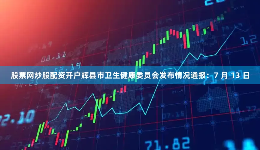 股票网炒股配资开户辉县市卫生健康委员会发布情况通报：7 月 13 日