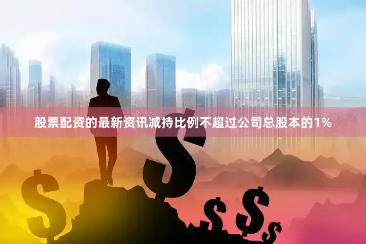 股票配资的最新资讯减持比例不超过公司总股本的1%