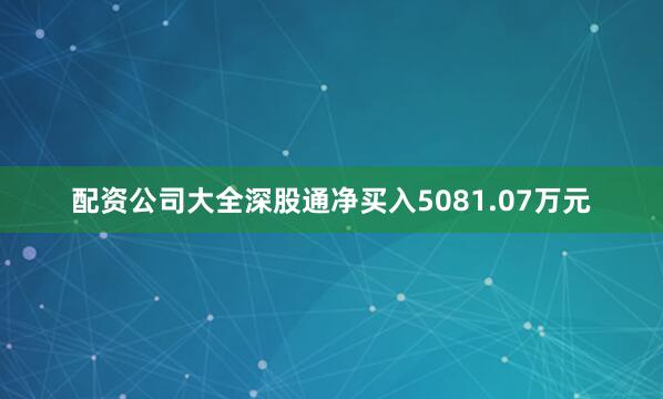配资公司大全深股通净买入5081.07万元