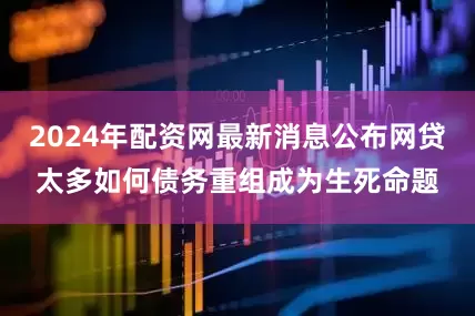 2024年配资网最新消息公布网贷太多如何债务重组成为生死命题