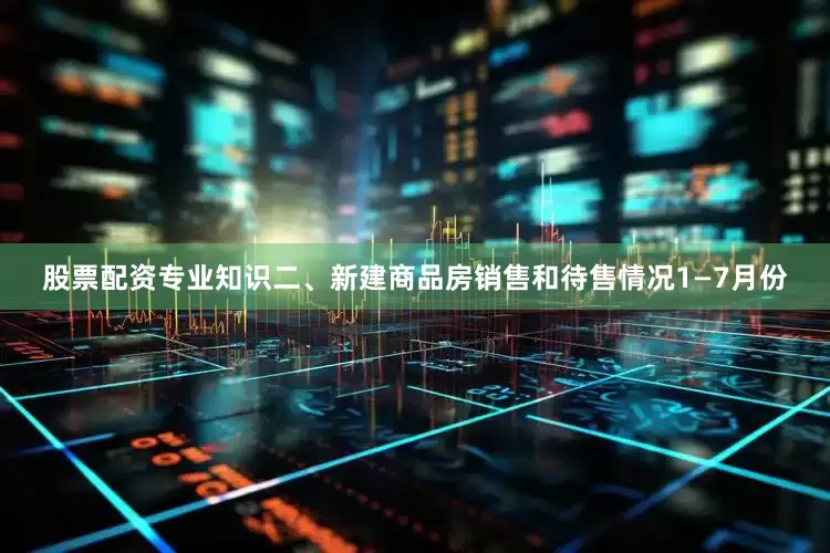 股票配资专业知识　　二、新建商品房销售和待售情况　　1—7月份